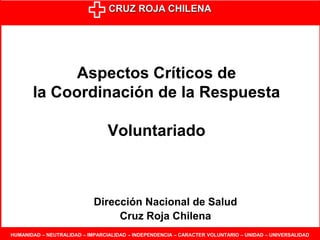 CRUZ ROJA CHILENA
HUMANIDAD – NEUTRALIDAD – IMPARCIALIDAD – INDEPENDENCIA – CARACTER VOLUNTARIO – UNIDAD – UNIVERSALIDAD
Aspectos Críticos de
la Coordinación de la Respuesta
Voluntariado
Dirección Nacional de Salud
Cruz Roja Chilena
 