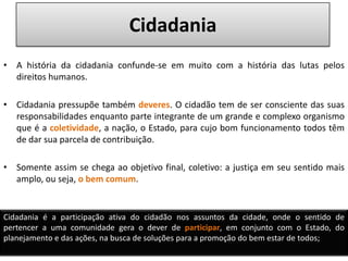 CidadaniaA história da cidadania confunde-se em muito com a história das lutas pelos direitos humanos. Cidadania pressupõe também deveres. O cidadão tem de ser consciente das suas responsabilidades enquanto parte integrante de um grande e complexo organismo que é a coletividade, a nação, o Estado, para cujo bom funcionamento todos têm de dar sua parcela de contribuição. Somente assim se chega ao objetivo final, coletivo: a justiça em seu sentido mais amplo, ou seja, o bem comum.Cidadania é a participação ativa do cidadão nos assuntos da cidade, onde o sentido de pertencer a uma comunidade gera o dever de participar, em conjunto com o Estado, do planejamento e das ações, na busca de soluções para a promoção do bem estar de todos;