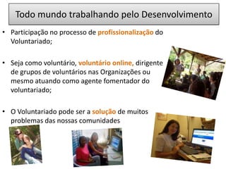  Não permitir que sua ação tenha um fim em si mesmo. O Voluntário é o cidadão que, motivado por valores de participação e solidariedade, doa seu tempo,  trabalho e talento, de maneira espontânea e não remunerada, para causas de interesse social  e comunitárioExercício da CidadaniaVoluntariado