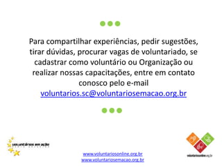 O Voluntariado e DH	Os diferentes tipos de voluntariado se complementam; cada tipo transforma uma parte importante da sociedade onde os outros tipos não chegam.  Exemplos de Voluntários que trabalham pelos DH: Assistência jurídica para organizações que cuidam dos interesses da criança e do adolescente;Tradução e edição de documentos, a fim de se conseguir textos com linguagens e terminologias simplificadas, para proporcionar maior conscientização e disseminação do conhecimento.