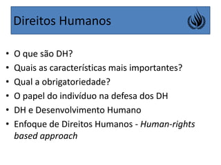 Direitos HumanosO que são DH?Quais as características mais importantes?Qual a obrigatoriedade?O papel do indivíduo na defesa dos DHDH e Desenvolvimento HumanoEnfoque de Direitos Humanos - Human-rightsbased approach 