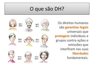 O que são DH?Os direitos humanos são garantias legais universais que protegem indivíduos e grupos contra ações e omissões que interfiram nas suas liberdades fundamentais. 
