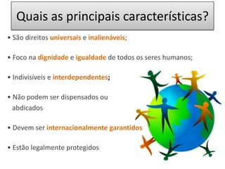 Quais as principais características? • São direitos universais e inalienáveis; • Foco na dignidade e igualdade de todos os seres humanos;• Indivisíveis einterdependentes;• Não podem ser dispensados ou   abdicados• Devem ser internacionalmente garantidos• Estão legalmente protegidos 