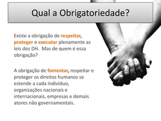 Qual a Obrigatoriedade?	Existe a obrigação derespeitar, protegereexecutarplenamente as leis dos DH.  Mas de quem é essa obrigação?	A obrigação de fomentar, respeitar e proteger os direitos humanos se estende a cada indivíduo, organizações nacionais e internacionais, empresas e demais atores não governamentais. 
