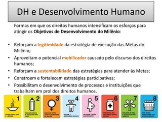 DH e Desenvolvimento Humano 	Formas em que os direitos humanos intensificam os esforços para atingir os Objetivos de Desenvolvimento do Milênio:Reforçam a legitimidade da estratégia de execução das Metas do Milênio;Aproveitam o potencial mobilizador causado pelo discurso dos direitos humanos;Reforçam a sustentabilidadedas estratégias para atender às Metas;Constroem e fortalecem estratégias participativas; Possibilitam o desenvolvimento de processos e instituições que trabalham em prol dos direitos humanos.