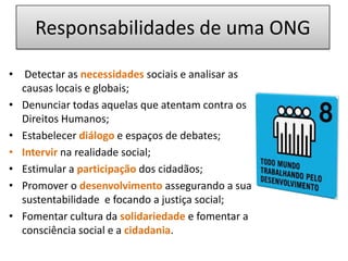 Responsabilidades de uma ONGDetectar as necessidades sociais e analisar as causas locais e globais;Denunciar todas aquelas que atentam contra os Direitos Humanos;Estabelecer diálogoe espaços de debates;Intervir na realidade social;Estimular a participação dos cidadãos; Promover o desenvolvimentoassegurando a sua sustentabilidade  e focando a justiça social; Fomentar cultura da solidariedadee fomentar a consciência social e a cidadania.