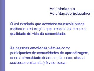 O voluntariado que acontece na escola busca melhorar a educação que a escola oferece e a qualidade de vida da comunidade. As pessoas envolvidas vêm-se como participantes de comunidades de aprendizagem, onde a diversidade (idade, etnia, sexo, classe socioeconomica etc.) é valorizada. Voluntariado e  Voluntariado Educativo 