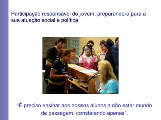 Participação responsável do jovem, preparando-o para a sua atuação social e política “ É preciso ensinar aos nossos alunos a não estar mundo de passagem, constatando apenas”. 