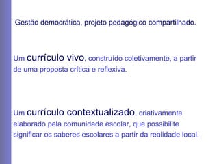 Gestão democrática, projeto pedagógico compartilhado. Um  currículo vivo , construído coletivamente, a partir de uma proposta crítica e reflexiva. Um  currículo contextualizado , criativamente elaborado pela comunidade escolar, que possibilite significar os saberes escolares a partir da realidade local. 