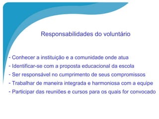   Responsabilidades do voluntário   Conhecer a instituição e a comunidade onde atua Identificar-se com a proposta educacional da escola Ser responsável no cumprimento de seus compromissos Trabalhar de maneira integrada e harmoniosa com a equipe Participar das reuniões e cursos para os quais for convocado 