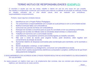     TERMO MÚTUO DE RESPONSABILIDADES  ( EXEMPLO)     O voluntário é aquele que doa seu tempo, trabalho e talento em prol de uma causa em que acredita.  Seu trabalho é complementar e essencial, pois contribui para melhorar a qualidade de educação da instituição. Prestar um trabalho voluntário não é uma atitude casual, deve ser realizado com consciência,  responsabilidade e comprometimento.   Portanto, requer algumas condições básicas:   Identificar-se com o Projeto Político Pedagógico. Ter compromisso e responsabilidade com o projeto ao qual participa e com a comunidade escolar.  Notificar eventuais faltas com antecedência. Comunicar seu período de férias com antecedência. Participar de reuniões e encontros para os quais for convidado e tiver sua presença confirmada. Participar de reuniões de reflexão sobre as atividades desenvolvidas e a desenvolver. Trabalhar em harmonia com a comunidade escolar. Usar telefones, computadores somente para tarefas ligadas ao trabalho voluntário. Não usar o nome da escola para angariar fundos, pedir donativos, obter regalias sem consentimento da direção da escola. Apresentar relatório de despesas autorizadas pela coordenação para reembolso, se for acordado o acerto. Manter atualizados: endereço,  e-mail  e telefone. Em caso de afastamento ou desligamento, comunicar com antecedência à escola. Quando forem usados equipamentos eletrônicos (computador e projetor), certificar-se de que foram adequadamente desligados.   O DESCUMPRIMENTO DOS ACORDOS ACIMA CITADOS PODERÁ RESULTAR NO AFASTAMENTO OU DESLIGAMENTO DO VOLUNTÁRIO.   As regras possuem um objetivo maior que o de simplesmente ditar condutas, elas nos orientam para atingirmos nossos objetivos, sem desviarmos de nosso caminho.    __/ Data/__  