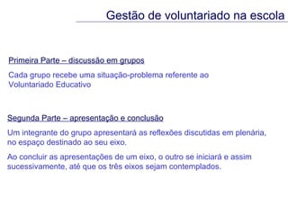 Primeira Parte – discussão em grupos Cada grupo recebe uma situação-problema referente ao  Voluntariado Educativo Gestão de voluntariado na escola Segunda Parte – apresentação e conclusão Um integrante do grupo apresentará as reflexões discutidas em plenária,  no espaço destinado ao seu eixo. Ao concluir as apresentações de um eixo, o outro se iniciará e assim sucessivamente, até que os três eixos sejam contemplados. 