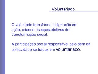 O voluntário transforma indignação em  ação, criando espaços efetivos de transformação social. A participação social responsável pelo bem da coletividade se traduz em  voluntariado .  Voluntariado 