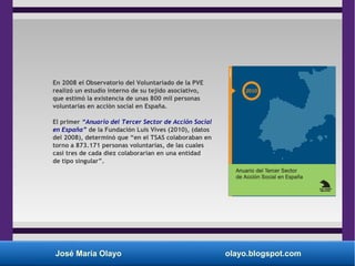 José María Olayo olayo.blogspot.com
En 2008 el Observatorio del Voluntariado de la PVE
realizó un estudio interno de su tejido asociativo,
que estimó la existencia de unas 800 mil personas
voluntarias en acción social en España.
El primer “Anuario del Tercer Sector de Acción Social
en España” de la Fundación Luis Vives (2010), (datos
del 2008), determinó que “en el TSAS colaboraban en
torno a 873.171 personas voluntarias, de las cuales
casi tres de cada diez colaborarían en una entidad
de tipo singular”.
 