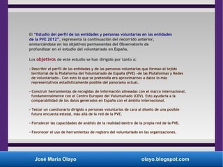José María Olayo olayo.blogspot.com
El “Estudio del perfil de las entidades y personas voluntarias en las entidades
de la PVE 2012”, representa la continuación del recorrido anterior,
enmarcándose en los objetivos permanentes del Observatorio de
profundizar en el estudio del voluntariado en España.
Los objetivos de este estudio se han dirigido por tanto a:
- Describir el perfil de las entidades y de las personas voluntarias que forman el tejido
territorial de la Plataforma del Voluntariado de España (PVE) -de las Plataformas y Redes
de voluntariado-. Con esto lo que se pretendía era aproximarnos a datos lo más
representativos estadísticamente posible del panorama actual.
- Construir herramientas de recogidas de información alineadas con el marco internacional,
fundamentalmente con el Centro Europeo del Voluntariado (CEV). Esto ayudaría a la
comparabilidad de los datos generados en España con el ámbito internacional.
- Testar un cuestionario dirigido a personas voluntarias de cara al diseño de una posible
futura encuesta estatal, más allá de la red de la PVE.
- Fortalecer las capacidades de análisis de la realidad dentro de la propia red de la PVE.
- Favorecer el uso de herramientas de registro del voluntariado en las organizaciones.
 