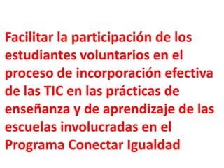 Facilitar la participación de los
estudiantes voluntarios en el
proceso de incorporación efectiva
de las TIC en las prácticas de
enseñanza y de aprendizaje de las
escuelas involucradas en el
Programa Conectar Igualdad
 