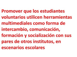 Promover que los estudiantes
voluntarios utilicen herramientas
multimediales como forma de
intercambio, comunicación,
formación y socialización con sus
pares de otros institutos, en
escenarios escolares
 