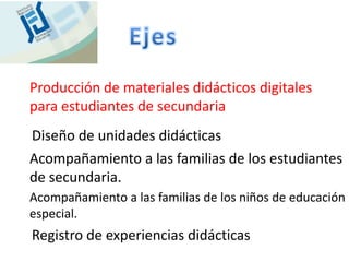 Producción de materiales didácticos digitales
para estudiantes de secundaria
Diseño de unidades didácticas
Acompañamiento a las familias de los estudiantes
de secundaria.
Acompañamiento a las familias de los niños de educación
especial.
Registro de experiencias didácticas
 