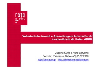 Voluntariado Juvenil e Aprendizagem Intercultural:
                     a experiência da Rato - ADCC




                             Justyna Kukła e Nuno Carvalho
                 Encontro “Saberes e Sabores” | 05.02.2010
           http://rato-adcc.pt | http://slideshare.net/ratoadcc
 