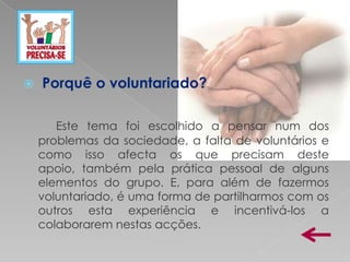    Porquê o voluntariado?

       Este tema foi escolhido a pensar num dos
    problemas da sociedade, a falta de voluntários e
    como isso afecta os que precisam deste
    apoio, também pela prática pessoal de alguns
    elementos do grupo. E, para além de fazermos
    voluntariado, é uma forma de partilharmos com os
    outros esta experiência e incentivá-los a
    colaborarem nestas acções.
 