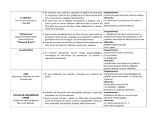 EL TAPEQUE
Un circo a la altura de tu
Felicidad
• Es el primer circo cultural y educativo en Bolivia. Ha levantado
su carpa hace 5 años en una pradera de la OTB Cantarrana en la
zona noroeste de la ciudad de Cochabamba.
• El circo nace con el objetivo de gestionar y producir arte y
cultura para los barrios aledaños, además de ser un espacio de
formación permanente de niños, niñas, adolescentes y jóvenes
desde los 5 a 22 años.
Requerimiento:
Voluntarios para desarrollo artístico creativo
Ubicación:
Av. Villarroel y Circunvalación 3 cuadras al
norte.
Oficina Central: Calle Kiwi Nº 120
“Wiñay Pacha”
Organización Privada De
Desarrollo Social
“Tiempo de Crecer”
• Organización privada boliviana sin fines de lucro, cuya misión es
fortalecer estilos de vida saludables de la población mediante la
promoción de la salud integral y los derechos humanos.
• Impulsa procesos psicosociales y socioeducativos preventivos de
toda forma de violencia a niños/as, adolecentes y jóvenes.
Requerimiento:
11 estudiantes de último semestre para la
realización de Apoyo Psicoeducativo, en 11
unidades educativas del Municipio de Sacaba.
Ubicación:
Plaza Principal de Sacaba
Acera oeste
Escuela COBIJA
• Se realizará intervención escolar: trabajo psicopedagógico,
tratamiento de dificultades de aprendizaje. De primero a
segundo de secundaria.
Requerimiento:
Estudiante de últimos semestres
Turno mañana
12 estudiantes
Ubicación:
Calle Ecuador entre Ayacucho y Baptista
Directora: Margoth Miranda 4223320
Interna: Salome Cochoza 72717404
ASDC
(Asociación Síndrome De Down
Cochabamba)
• Es una institución que atiende a personas con síndrome de
Down
Requerimiento:
Estudiantes del área Psicopedagógica que
quieran hacer voluntariado o su trabajo de
titulación.
Ubicación:
Parque Mcal. Braun Nº100
Tel. 4446625 – 4540018
Directora: Lic. Anelisse Martínez V.
ESCUELA DE APLICACIÓN DE
ARMAS
Unidad Educativa Del Ejercito
Mcal. José Ballivián
• Atención de estudiante con necesidades educativas especiales
asociadas o no a la discapacidad.
• Como escuela inclusiva, trabaja con diferentes discapacidades
como el Síndrome de Down, autismo, discapacidad intelectual
leve, moderada, discapacidad múltiple, déficit atencional.
Requerimiento:
Estudiantes de últimos semestres que
manejen Psicopedagogía
Ubicación:
Av. Blanco Galindo Km. 11 ½
Villa Militar Cotapachi
 