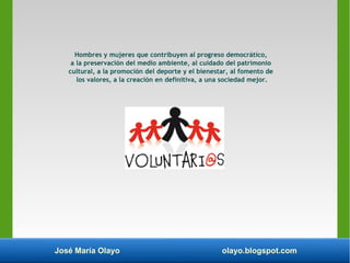 José María Olayo olayo.blogspot.com
Hombres y mujeres que contribuyen al progreso democrático,
a la preservación del medio ambiente, al cuidado del patrimonio
cultural, a la promoción del deporte y el bienestar, al fomento de
los valores, a la creación en definitiva, a una sociedad mejor.
 