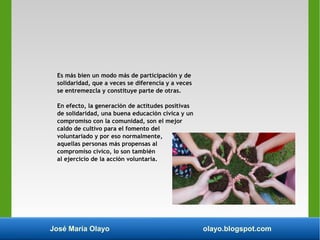 José María Olayo olayo.blogspot.com
Es más bien un modo más de participación y de
solidaridad, que a veces se diferencia y a veces
se entremezcla y constituye parte de otras.
En efecto, la generación de actitudes positivas
de solidaridad, una buena educación cívica y un
compromiso con la comunidad, son el mejor
caldo de cultivo para el fomento del
voluntariado y por eso normalmente,
aquellas personas más propensas al
compromiso cívico, lo son también
al ejercicio de la acción voluntaria.
 