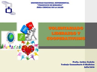 LOGO
VOLUNTARIADO
LIDERAZGO Y
COOPERATIVISMO
UNIVERSIDAD NACIONAL EXPERIMENTAL
‘‘FRANCISCO DE MIRANDA’’
ÁREA CIENCIAS DE LA SALUD
Profa. Saidee Cedeño
Trabajo Comunitario II Medicina
Julio/2016
 