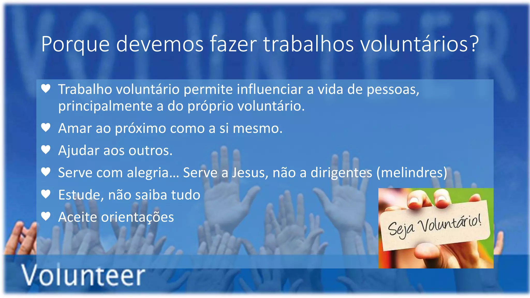 Porque devemos fazer trabalhos voluntários?
♥ Trabalho voluntário permite influenciar a vida de pessoas,
principalmente a do próprio voluntário.
♥ Amar ao próximo como a si mesmo.
♥ Ajudar aos outros.
♥ Serve com alegria… Serve a Jesus, não a dirigentes (melindres)
♥ Estude, não saiba tudo
♥ Aceite orientações
 