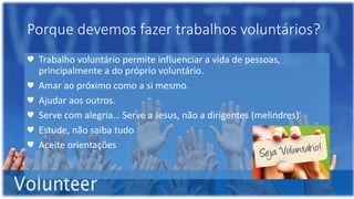 Porque devemos fazer trabalhos voluntários?
♥ Trabalho voluntário permite influenciar a vida de pessoas,
principalmente a do próprio voluntário.
♥ Amar ao próximo como a si mesmo.
♥ Ajudar aos outros.
♥ Serve com alegria… Serve a Jesus, não a dirigentes (melindres)
♥ Estude, não saiba tudo
♥ Aceite orientações
 