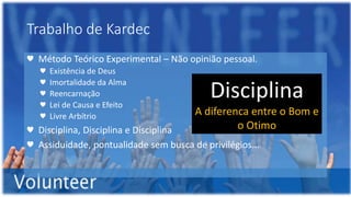 Trabalho de Kardec
♥ Método Teórico Experimental – Não opinião pessoal.
♥ Existência de Deus
♥ Imortalidade da Alma
♥ Reencarnação
♥ Lei de Causa e Efeito
♥ Livre Arbítrio
♥ Disciplina, Disciplina e Disciplina
♥ Assiduidade, pontualidade sem busca de privilégios...
Disciplina
A diferenca entre o Bom e
o Otimo
 