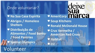 Onde voluntariar?
♥ Na Sua Casa Espírita
♥ Abrigos / Homeless
Shelters
♥ Distribuição de
Alimentos / Food Banks
/ Food Pantries
♥ Special Olympics
♥ AmeriCorp
♥ Soup Kitchens
♥ Ronald McDonald House
♥ Crus Vermelha /
American Red Cross
♥ Habitat
♥ Etc.
 