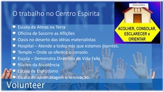 O trabalho no Centro Espirita
♥ Escola de Almas na Terra
♥ Oficina de Socorro as Aflições
♥ Oasis no deserto das idéias materialistas
♥ Hospital – Atende a todos nós que estamos doentes.
♥ Templo – Onde se oferece o consolo.
♥ Escola – Demonstra Diretrizes da Vida Feliz
♥ Núcleo da Assistência
♥ Escola de Espiritismo
♥ Escola de aprendizagem e renovação.
 