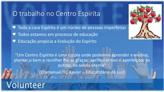 O trabalho no Centro Espírita
♥ Toda a casa Espírita é um núcleo de pessoas imperfeitas
♥ Todos estamos em processo de educação
♥ Educação propicia a Evolução do Espírito
“Um Centro Espírita é uma escola onde podemos aprender e ensinar,
plantar o bem e recolher lhe as graças, aprimorar-nos e aperfeiçoar os
outros, na senda eterna”
(Emmanuel/FC Xavier – Educandário de Luz)
 