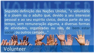 Segundo definição das Nações Unidas, "o voluntário
é o jovem ou o adulto que, devido a seu interesse
pessoal e ao seu espírito cívico, dedica parte do seu
tempo, sem remuneração alguma, a diversas formas
de atividades, organizadas ou não, de bem estar
social, ou outros campos..."
 