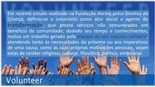 Em recente estudo realizado na Fundação Abrinq pelos Direitos da
Criança, definiu-se o voluntário como ator social e agente de
transformação, que presta serviços não remunerados em
benefício da comunidade; doando seu tempo e conhecimentos,
realiza um trabalho gerado pela energia de seu impulso solidário,
atendendo tanto às necessidades do próximo ou aos imperativos
de uma causa, como às suas próprias motivações pessoais, sejam
estas de caráter religioso, cultural, filosófico, político, emocional.
 