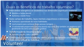 Quais os Benefícios do trabalho Voluntário?
♥ Intercâmbio energético se estabelece nas dimensões espiritual e material
♥ Melhora a Saúde Mental
♥ Aumenta a Saúde Física
♥ Vasto campo de trabalho, laços mentais angustiosos e dolorosos.
♥ Promove o aprendizado de novas habilidades
♥ Local propicio para conhecer novas pessoas (amigos)
♥ O voluntariado proporciona que uma pessoa veja como dela também um problema que
geralmente ela veria como distante (análise)
♥ Transformação do Desamor x Amor
♥ Egoísmo, orgulho, ódio = desamor...
♥ O Altruísmo e a solidariedade são valores morais socialmente constituídos
vistos como virtude do indivíduo.
 