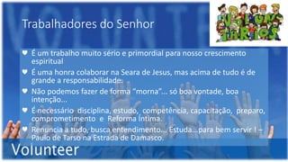 Trabalhadores do Senhor
♥ É um trabalho muito sério e primordial para nosso crescimento
espiritual
♥ É uma honra colaborar na Seara de Jesus, mas acima de tudo é de
grande a responsabilidade.
♥ Não podemos fazer de forma “morna”... só boa vontade, boa
intenção...
♥ É necessário disciplina, estudo, competência, capacitação, preparo,
comprometimento e Reforma Íntima.
♥ Renuncia a tudo, busca entendimento... Estuda...para bem servir ! –
Paulo de Tarso na Estrada de Damasco.
 