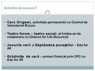 Activităţi de succes II Cerc Origami , activitate permanentă cu Centrul de Voluntariat Brașov Teatru forum – teatru social , al treilea an de colaborare cu Chance for Life București Jocurile verii  și  Săptămâna poveștilor  – Edu for All Grădinița  de vară  – proiect finanțat prin CPC cu Edu for All 