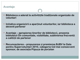 Avantaje Biblioteca a aderat la activităţile tradiţionale organizate de voluntari Iniţiativa organizării a aparţinut voluntarilor, iar biblioteca a devenit partener Avantaje – apropierea tinerilor de bibliotecă, prezenţa bibliotecii în comunitate, vizibilitate, sublinierea frecventă a calităţii de partener Recunoaşterea – propunerea şi premierea BJBV la Gala pentru Supervoluntari 2010, categoria Cel mai consecvent sponsor, de asociaţia Păpuşa de porţelan 
