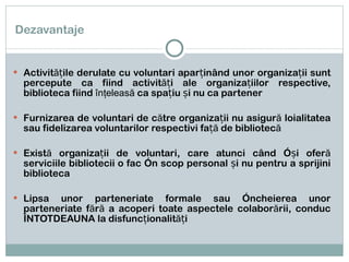 Dezavantaje Activitățile derulate cu voluntari aparținând unor organizații sunt percepute ca fiind activități ale organizațiilor respective, biblioteca fiind  înţeleasă  ca spațiu și nu ca partener Furnizarea de voluntari de către organizații nu asigură loialitatea sau fidelizarea voluntarilor respectivi față de bibliotecă Există organizații de voluntari, care atunci când își oferă serviciile bibliotecii o fac în scop personal și nu pentru a sprijini biblioteca  Lipsa unor parteneriate formale sau încheierea unor parteneriate fără a acoperi toate aspectele colaborării, conduc ÎNTOTDEAUNA la disfuncționalități  