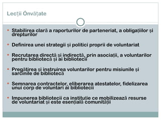 Lecții învățate Stabilirea clar ă a raporturilor de parteneriat, a obligaţiilor şi drepturilor Definirea unei strategii şi politici proprii de voluntariat Recrutarea directă şi indirectă, prin asociaţii, a voluntarilor pentru bibliotecă şi ai bibliotecii Pregătirea şi instruirea voluntarilor pentru misiunile şi sarcinile de bibliotecă Semnarea contractelor, eliberarea atestatelor, fidelizarea unui corp de voluntari ai bibliotecii Impunerea bibliotecii ca instituţie ce mobilizează resurse de voluntariat şi este esenţială comunităţii 