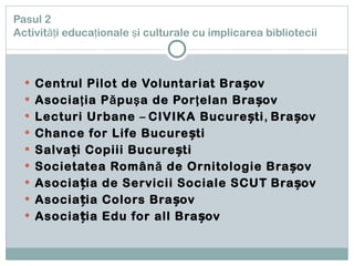 Pasul 2   Activităţi educaţionale şi culturale cu implicarea bibliotecii Cent r ul Pilot de Voluntariat Brașov Asociaţia Păpuşa de Porţelan Brașov Lecturi Urbane  –  CIVI KA  București ,  Brașov Chance for Life București Salvați Copiii București Societatea Română de Ornitologie Brașov Asocia ți a de  S ervicii  S ociale  SCUT   Brașov Asociația Colors Brașov Asociația Edu for all Brașov 