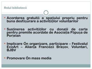 Rolul bibliotecii Acordarea gratuită a spaţiului propriu pentru buna desfăşurare a activităţilor voluntarilor Susţinerea activităţilor cu donaţii de carte pentru premiile acordate de Asociaţia Păpuşa de Porţelan Implicare în organizare, participare – Festivalul EcoArt – Alianţa Franceză Braşov ,  Voluntari, BJBV Promovare în mass media 