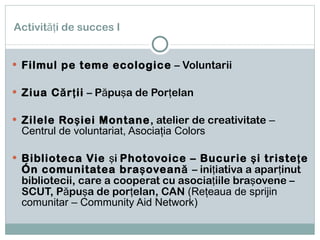 Activităţi de succes I Filmul pe teme ecologice  – Voluntarii Ziua Cărţii  – Păpuşa de Porţelan Zilele Roşiei Montane , atelier de creativitate  – Centrul de voluntariat, Asociaţia Colors Biblioteca Vie  şi  Photovoice – Bucurie şi tristeţe în comunitatea braşoveană  – iniţiativa a aparţinut bibliotecii, care a cooperat cu asociaţiile braşovene – SCUT, Păpuşa de porţelan, CAN  (Reţeaua de sprijin comunitar – Community Aid Network) 