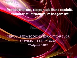 Profesionalism, responsabilitate socială,
voluntariat- structură, management
CERCUL PEDAGOGIC AL EDUCATOARELOR
COMISIA 2- HUNEDOARA
25 Aprilie 2013
 