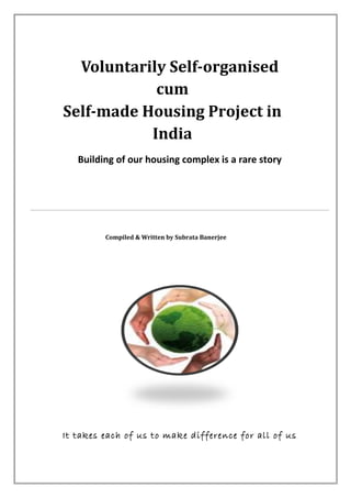 Voluntarily Self-organised
cum
Self-made Housing Project in
India
Building of our housing complex is a rare story
Compiled & Written by Subrata Banerjee
It takes each of us to make difference for all of us
 