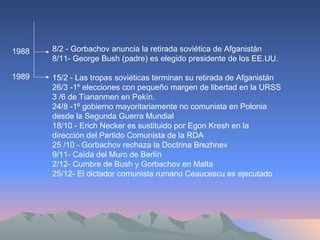 1988 1989 8/2 - Gorbachov anuncia la retirada soviética de Afganistán  8/11- George Bush (padre) es elegido presidente de los EE.UU.  15/2 - Las tropas soviéticas terminan su retirada de Afganistán  26/3 -1º elecciones con pequeño margen de libertad en la URSS 3 /6 de Tiananmen en Pekín. 24/8 -1º gobierno mayoritariamente no comunista en Polonia desde la Segunda Guerra Mundial  18/10 - Erich Necker es sustituido por Egon Kresh en la dirección del Partido Comunista de la RDA  25 /10 - Gorbachov rechaza la Doctrina Brezhnev  9/11- Caída del Muro de Berlín  2/12- Cumbre de Bush y Gorbachov en Malta  25/12- El dictador comunista rumano Ceaucescu es ejecutado  