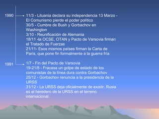 11/3 - Lituania declara su independencia 13 Marzo - El Comunismo pierde el poder político  30/5 - Cumbre de Bush y Gorbachov en Washington  3/10 - Reunificación de Alemania  18/11 -la OCSE, OTAN y Pacto de Varsovia firman el Tratado de Fuerzas 21/11- Esos mismos países firman la Carta de París, que pone fin formalmente a la guerra fría  1/7 - Fin del Pacto de Varsovia  19-21/8 - Fracasa un golpe de estado de los comunistas de la línea dura contra Gorbachov  25/12 - Gorbachov renuncia a la presidencia de la URSS  31/12 - La URSS deja oficialmente de existir. Rusia es el heredero de la URSS en el terreno internacional.  1991 1990 
