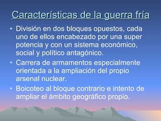 Características de la guerra fría División en dos bloques opuestos, cada uno de ellos encabezado por una super potencia y con un sistema económico, social y político antagónico. Carrera de armamentos especialmente orientada a la ampliación del propio arsenal nuclear. Boicoteo al bloque contrario e intento de ampliar el ámbito geográfico propio. 